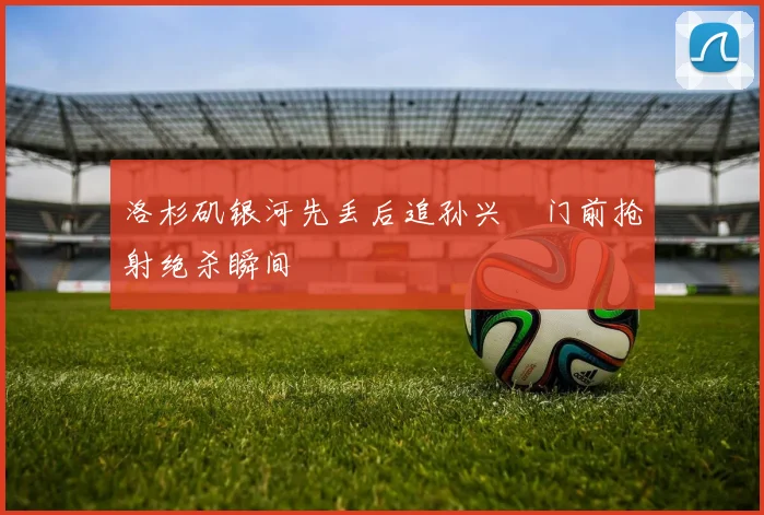 洛杉矶银河先丢后追孙兴慜门前抢射绝杀瞬间