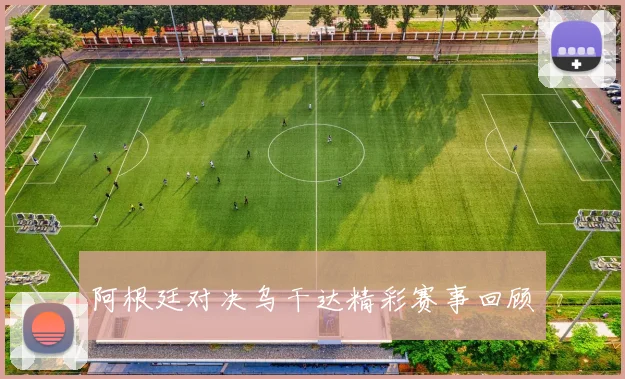 阿根廷对决乌干达精彩赛事回顾