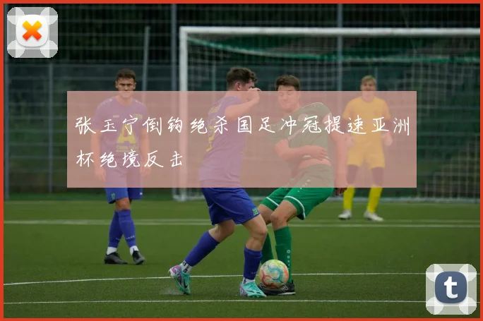 张玉宁倒钩绝杀国足冲冠提速亚洲杯绝境反击