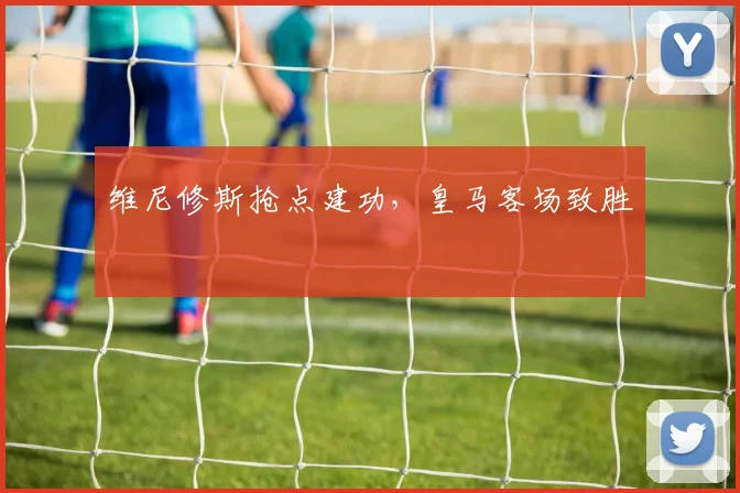 维尼修斯抢点建功，皇马客场致胜