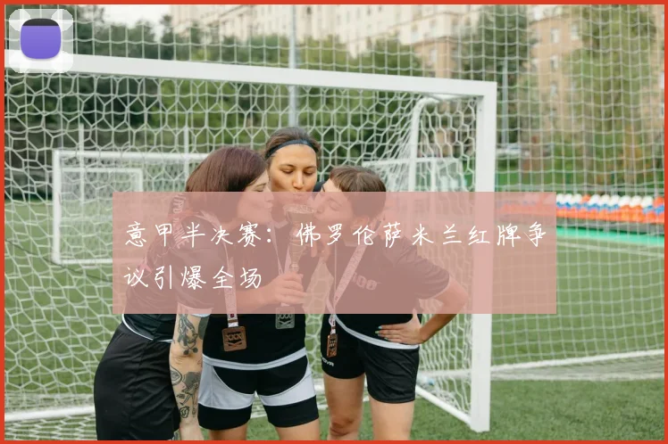 意甲半决赛：佛罗伦萨米兰红牌争议引爆全场