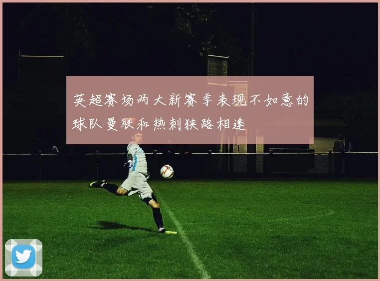 英超赛场两大新赛季表现不如意的球队曼联和热刺狭路相逢