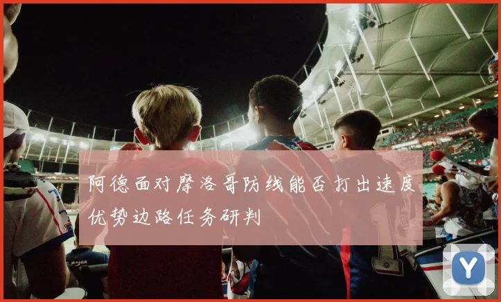 阿德面对摩洛哥防线能否打出速度优势边路任务研判