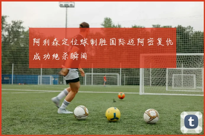 阿利森定位球制胜国际迈阿密复仇成功绝杀瞬间