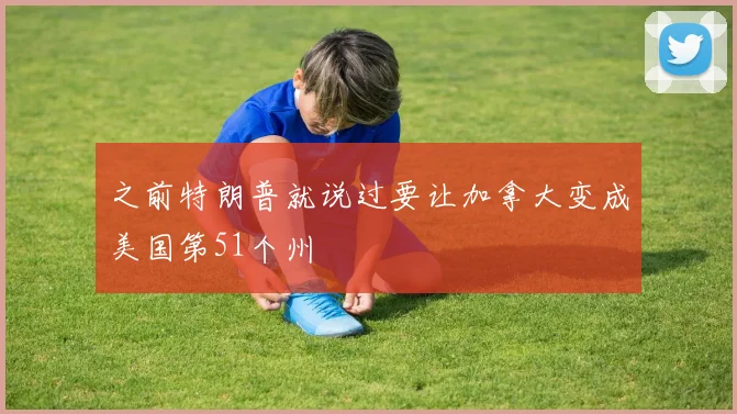 之前特朗普就说过要让加拿大变成美国第51个州