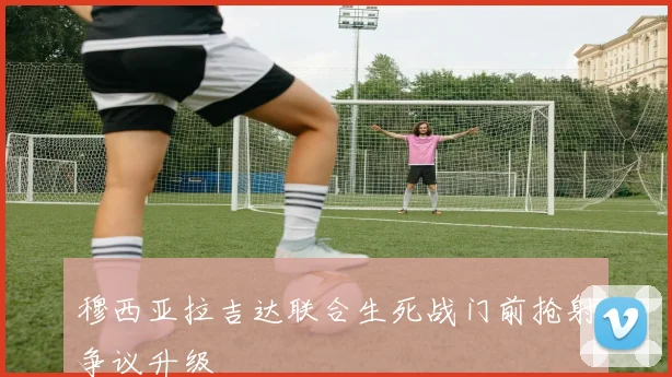 穆西亚拉吉达联合生死战门前抢射争议升级