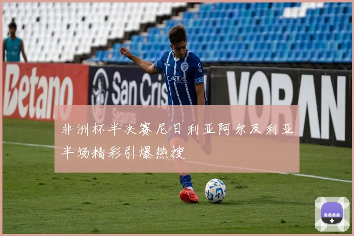 非洲杯半决赛尼日利亚阿尔及利亚半场精彩引爆热搜