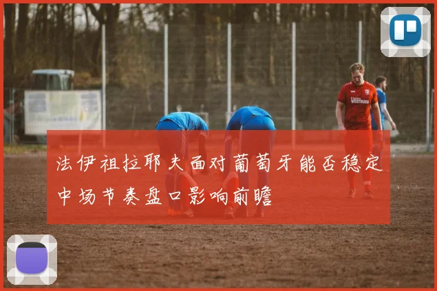 法伊祖拉耶夫面对葡萄牙能否稳定中场节奏盘口影响前瞻