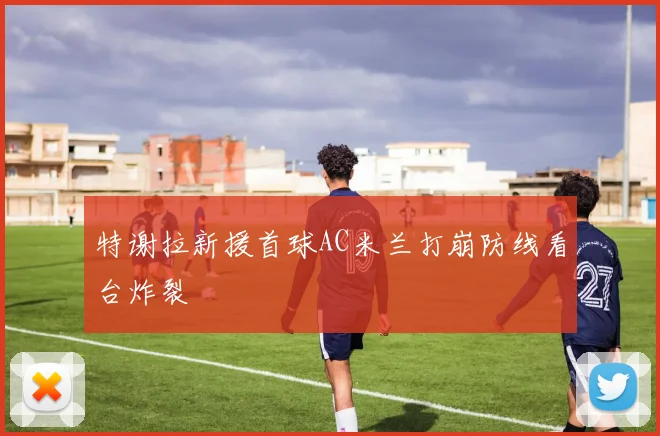 特谢拉新援首球AC米兰打崩防线看台炸裂