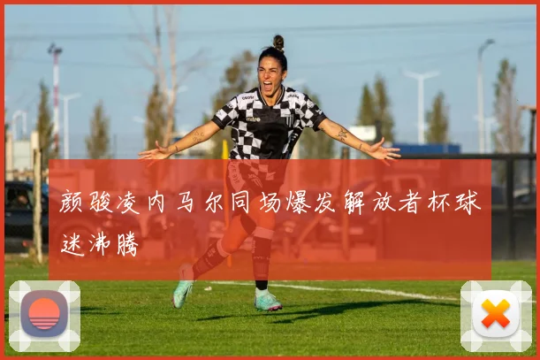 颜骏凌内马尔同场爆发解放者杯球迷沸腾