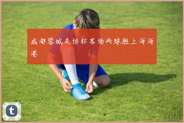 成都蓉城足协杯客场两球胜上海海港