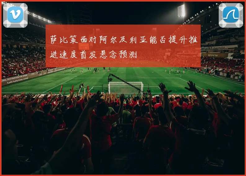 萨比策面对阿尔及利亚能否提升推进速度首发悬念预测