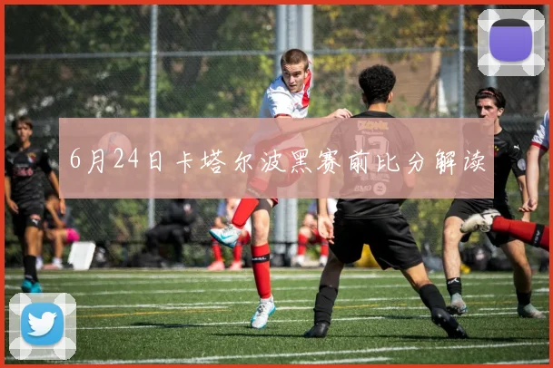 6月24日卡塔尔波黑赛前比分解读
