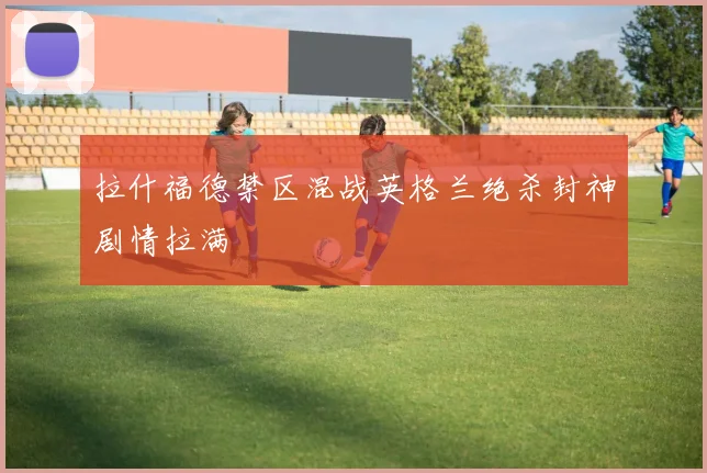拉什福德禁区混战英格兰绝杀封神剧情拉满