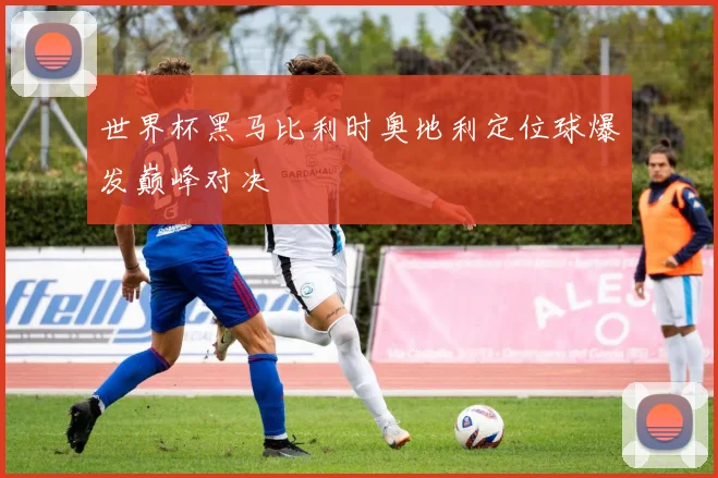 世界杯黑马比利时奥地利定位球爆发巅峰对决