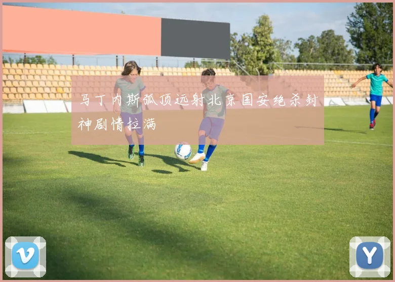 马丁内斯弧顶远射北京国安绝杀封神剧情拉满