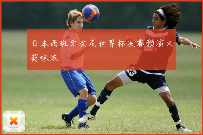 日本西班牙女足世界杯决赛预演火药味浓