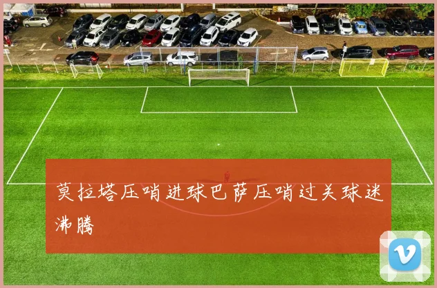 莫拉塔压哨进球巴萨压哨过关球迷沸腾
