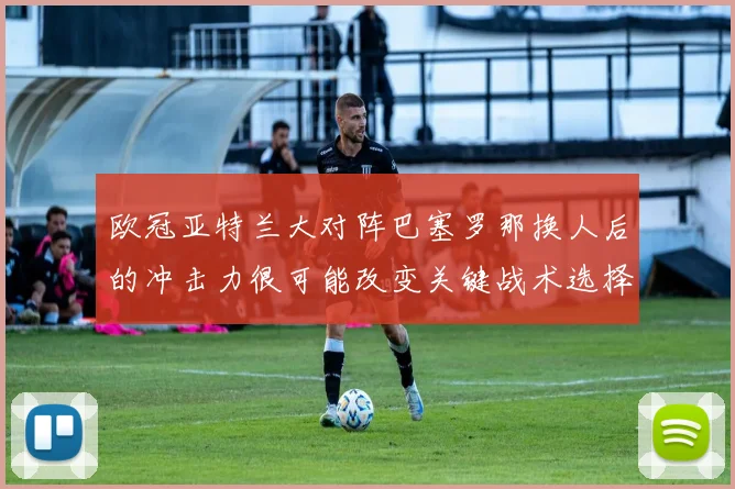 欧冠亚特兰大对阵巴塞罗那换人后的冲击力很可能改变关键战术选择