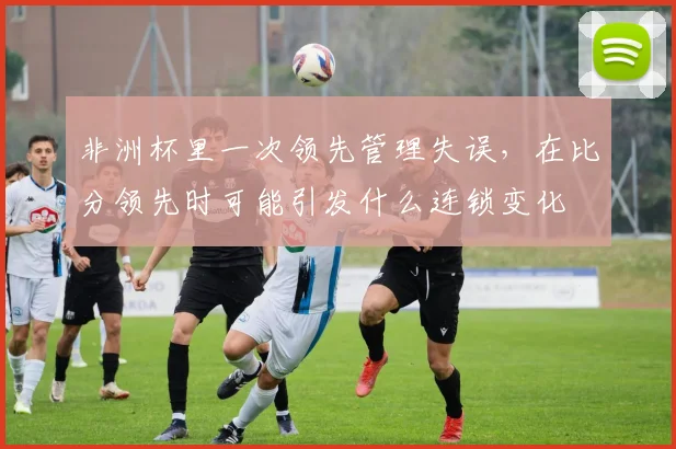 非洲杯里一次领先管理失误，在比分领先时可能引发什么连锁变化