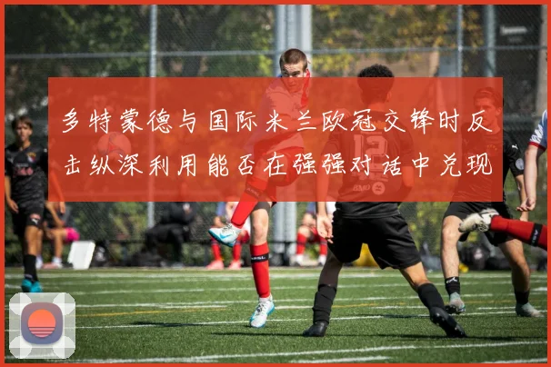 多特蒙德与国际米兰欧冠交锋时反击纵深利用能否在强强对话中兑现