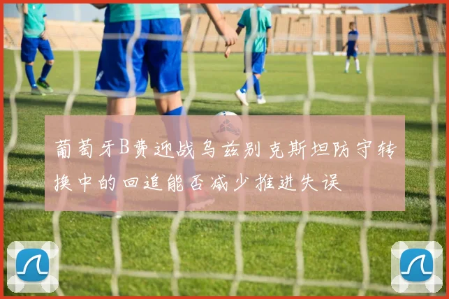 葡萄牙B费迎战乌兹别克斯坦防守转换中的回追能否减少推进失误