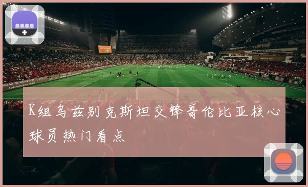 K组乌兹别克斯坦交锋哥伦比亚核心球员热门看点