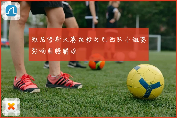 维尼修斯大赛经验对巴西队小组赛影响前瞻解读