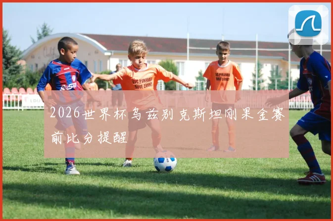 2026世界杯乌兹别克斯坦刚果金赛前比分提醒
