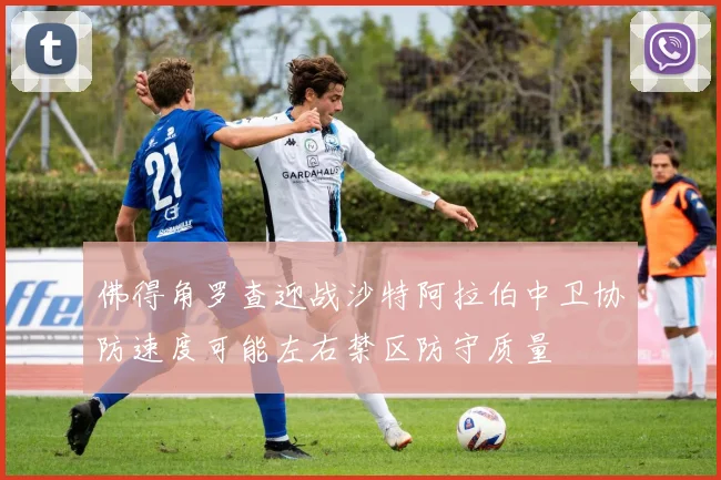 佛得角罗查迎战沙特阿拉伯中卫协防速度可能左右禁区防守质量