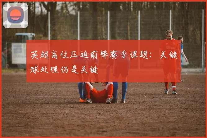 英超高位压迫前锋赛季课题:关键球处理仍是关键