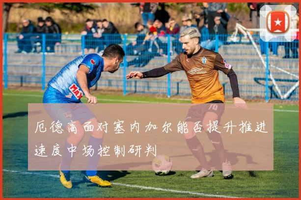 厄德高面对塞内加尔能否提升推进速度中场控制研判