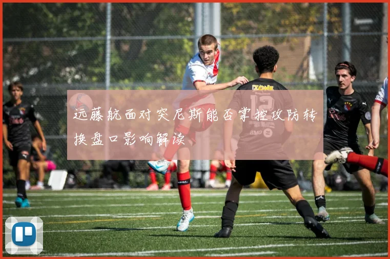 远藤航面对突尼斯能否掌控攻防转换盘口影响解读
