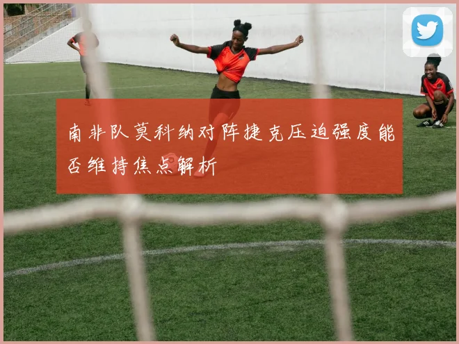 南非队莫科纳对阵捷克压迫强度能否维持焦点解析