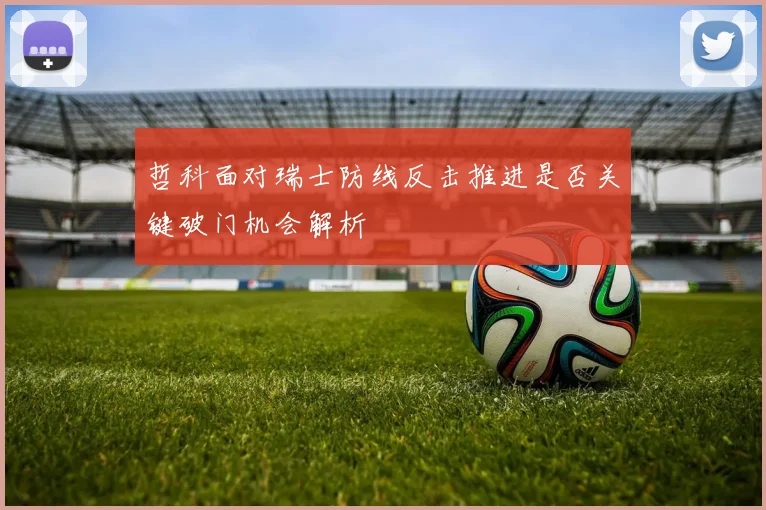哲科面对瑞士防线反击推进是否关键破门机会解析