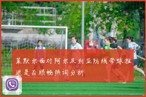 莱默尔面对阿尔及利亚防线带球推进是否顺畅热词分析