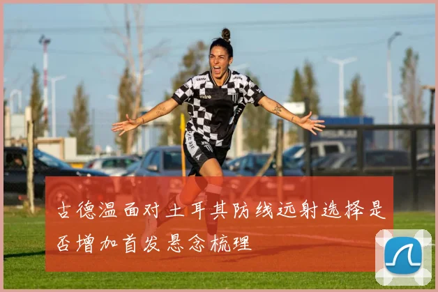 古德温面对土耳其防线远射选择是否增加首发悬念梳理
