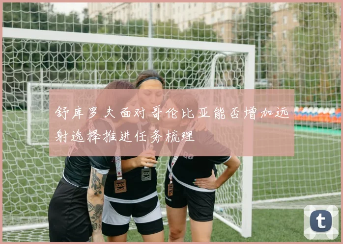 舒库罗夫面对哥伦比亚能否增加远射选择推进任务梳理