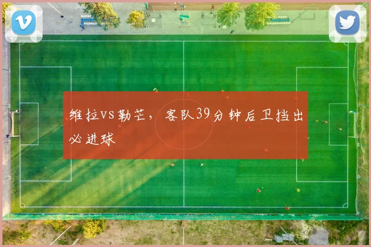 维拉vs勒芒，客队39分钟后卫挡出必进球