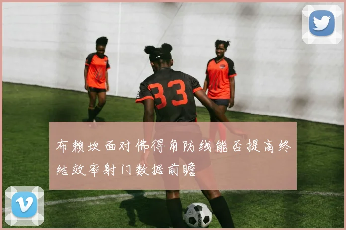 布赖坎面对佛得角防线能否提高终结效率射门数据前瞻