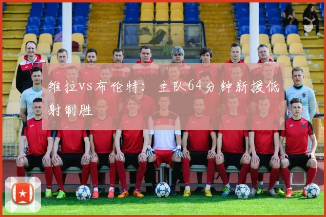 维拉vs布伦特:主队64分钟新援低射制胜