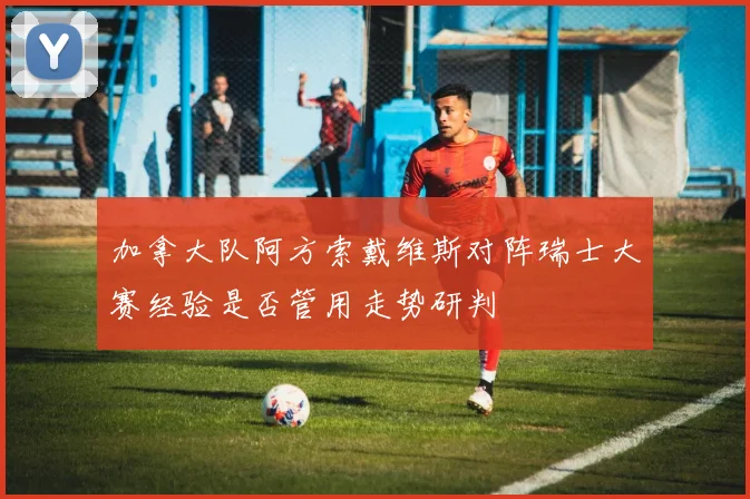 加拿大队阿方索戴维斯对阵瑞士大赛经验是否管用走势研判
