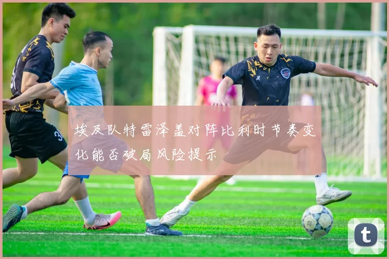 埃及队特雷泽盖对阵比利时节奏变化能否破局风险提示