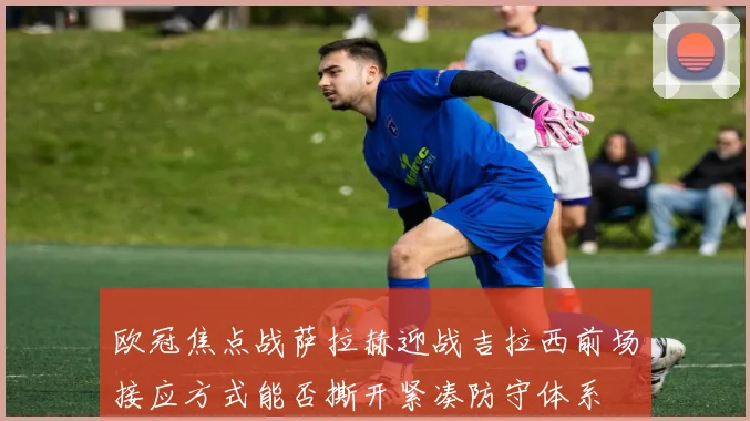 欧冠焦点战萨拉赫迎战吉拉西前场接应方式能否撕开紧凑防守体系