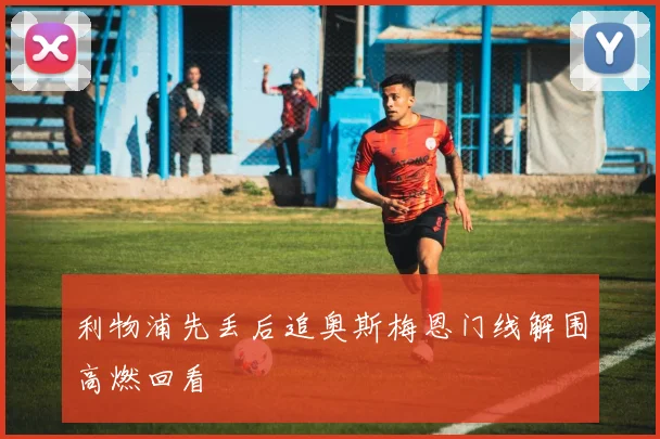 利物浦先丢后追奥斯梅恩门线解围高燃回看