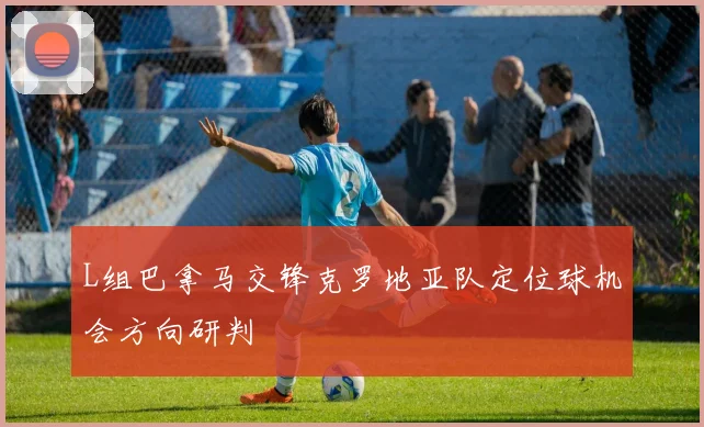 L组巴拿马交锋克罗地亚队定位球机会方向研判
