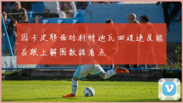 因卡皮耶面对科特迪瓦回追速度能否跟上解围数据看点