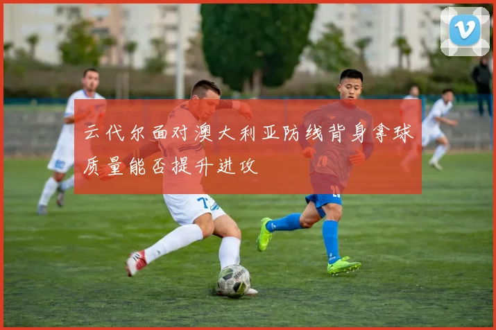 云代尔面对澳大利亚防线背身拿球质量能否提升进攻