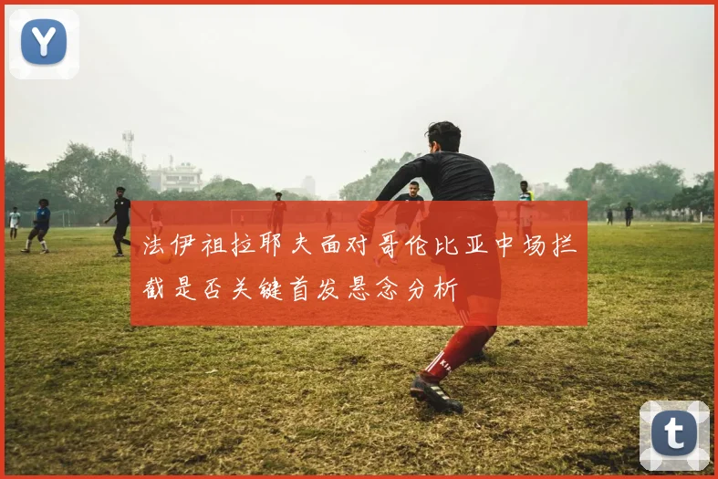 法伊祖拉耶夫面对哥伦比亚中场拦截是否关键首发悬念分析