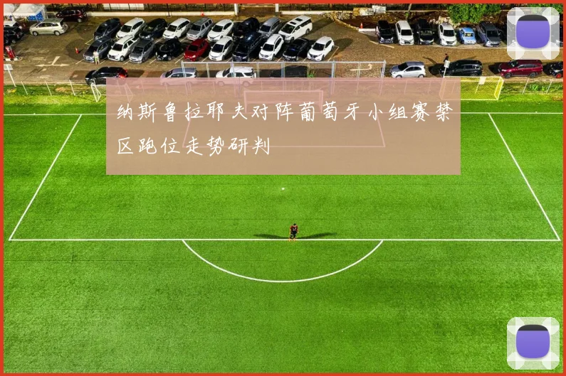 纳斯鲁拉耶夫对阵葡萄牙小组赛禁区跑位走势研判